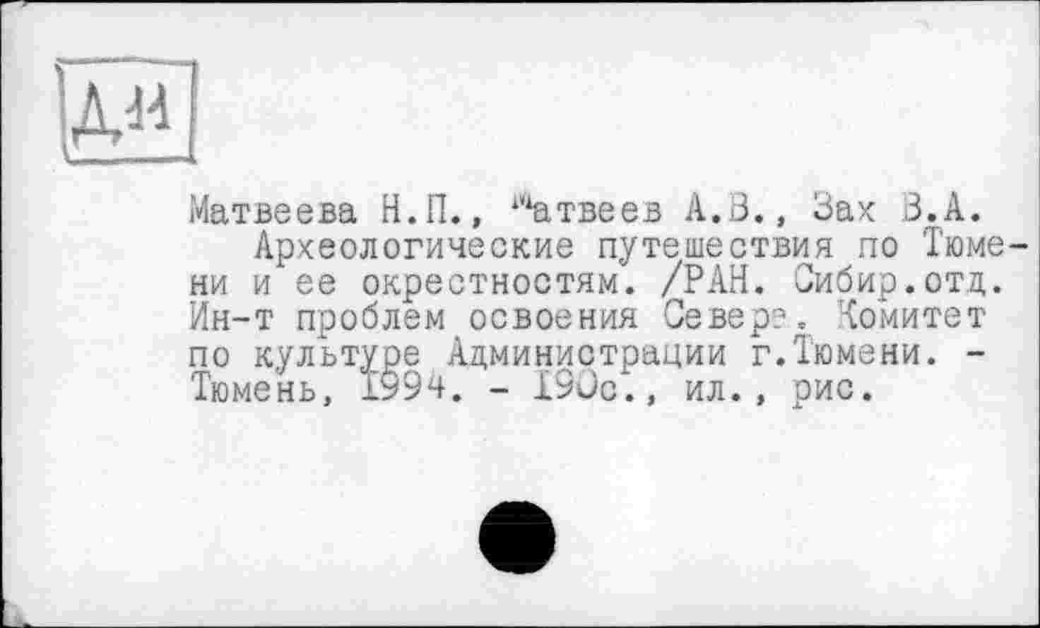 ﻿■Да
Матвеева Н.П., Матвеев А.В., Вах В.А.
Археологические путешествия по Тюмени и ее окрестностям. /РАН. Сибир.отд. Ин-т проблем освоения Север?, Комитет по культуре Администрации г.Тюмени. -Тюмень, Ту9ч. - 190с., ил., рис.